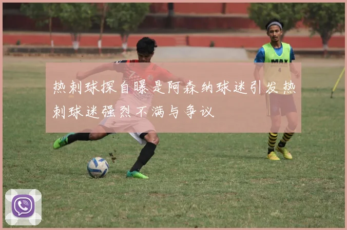 热刺球探自曝是阿森纳球迷引发热刺球迷强烈不满与争议