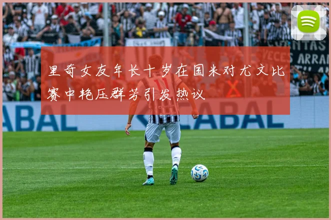 里奇女友年长十岁在国米对尤文比赛中艳压群芳引发热议