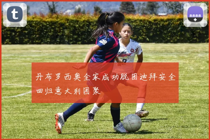 丹布罗西奥全家成功脱困迪拜安全回归意大利团聚
