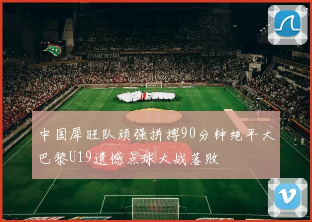 中国犀旺队顽强拼搏90分钟绝平大巴黎U19遗憾点球大战落败