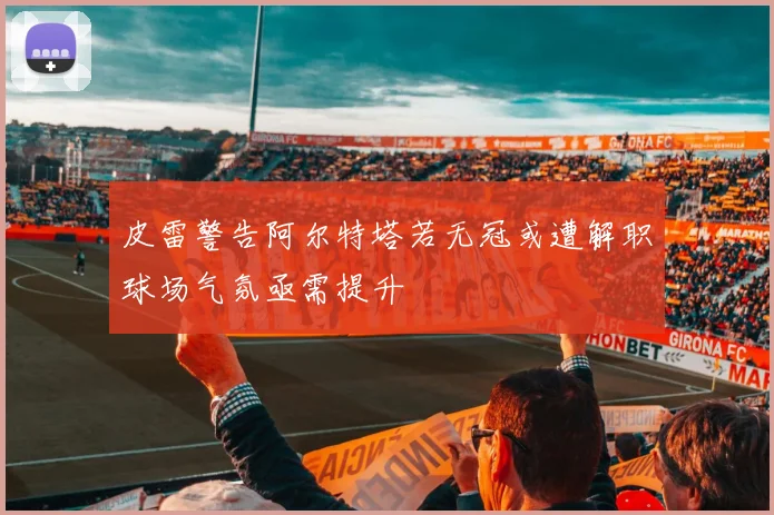 皮雷警告阿尔特塔若无冠或遭解职球场气氛亟需提升