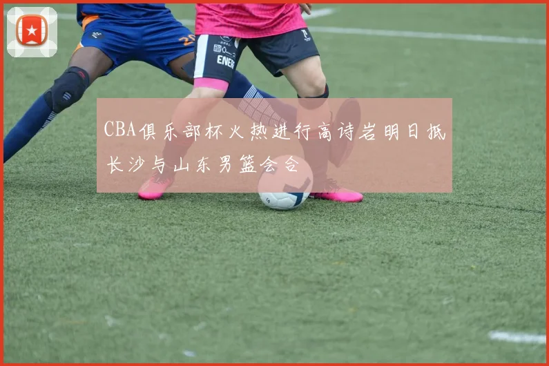 CBA俱乐部杯火热进行高诗岩明日抵长沙与山东男篮会合