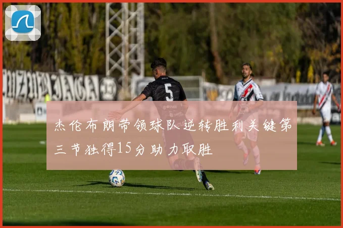 杰伦布朗带领球队逆转胜利关键第三节独得15分助力取胜