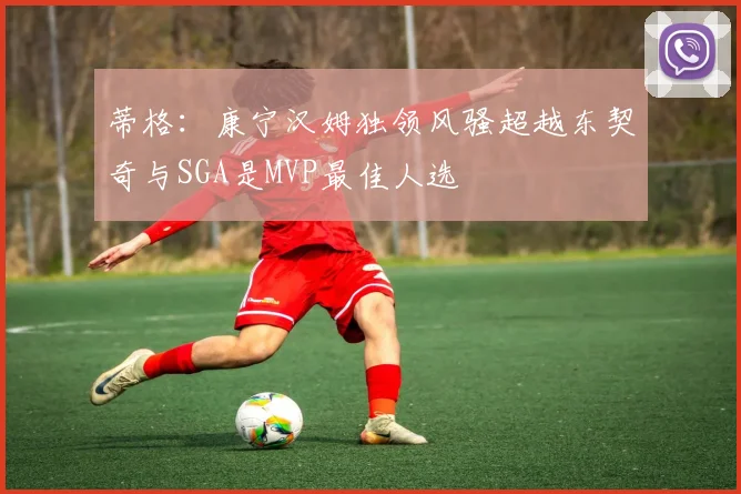 蒂格：康宁汉姆独领风骚超越东契奇与SGA是MVP最佳人选