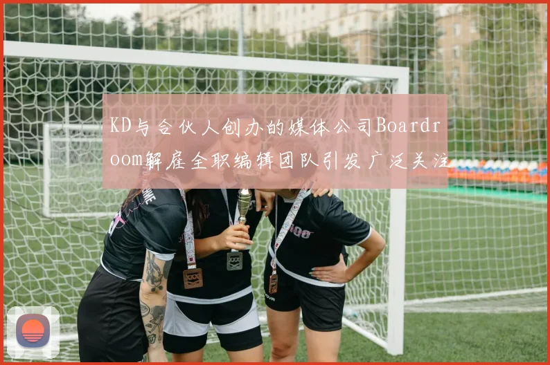 KD与合伙人创办的媒体公司Boardroom解雇全职编辑团队引发广泛关注