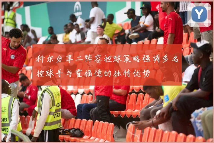 科尔分享二阵容控球策略强调多名控球手与霍福德的独特优势