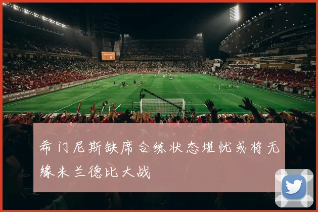 希门尼斯缺席合练状态堪忧或将无缘米兰德比大战