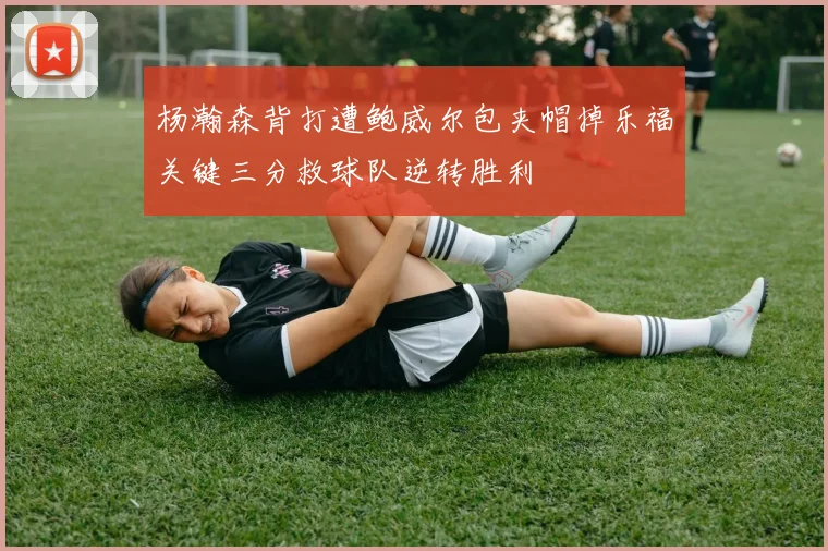 杨瀚森背打遭鲍威尔包夹帽掉乐福关键三分救球队逆转胜利