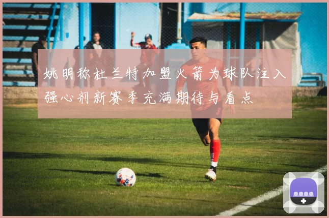 姚明称杜兰特加盟火箭为球队注入强心剂新赛季充满期待与看点