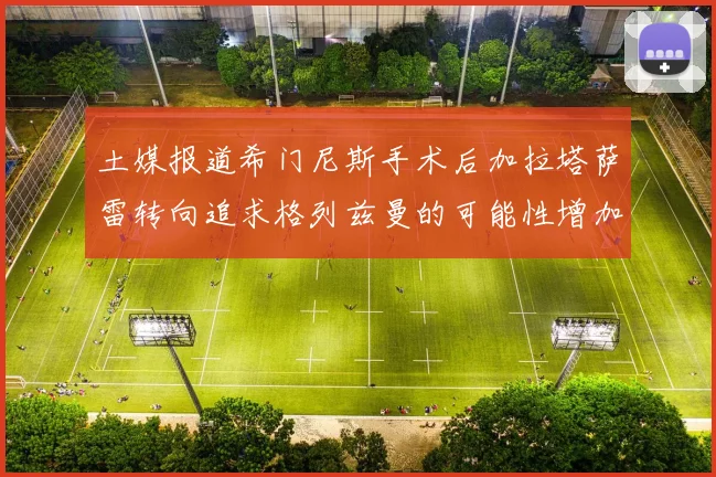 土媒报道希门尼斯手术后加拉塔萨雷转向追求格列兹曼的可能性增加