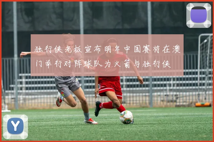 独行侠老板宣布明年中国赛将在澳门举行对阵球队为火箭与独行侠