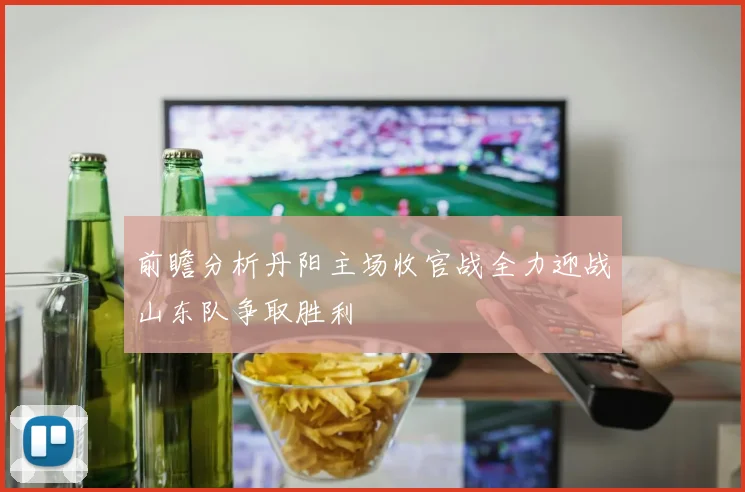 前瞻分析丹阳主场收官战全力迎战山东队争取胜利