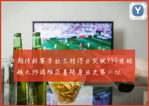 期待新赛季杜兰特得分突破990将超越大帅诺维茨基跻身历史第六位