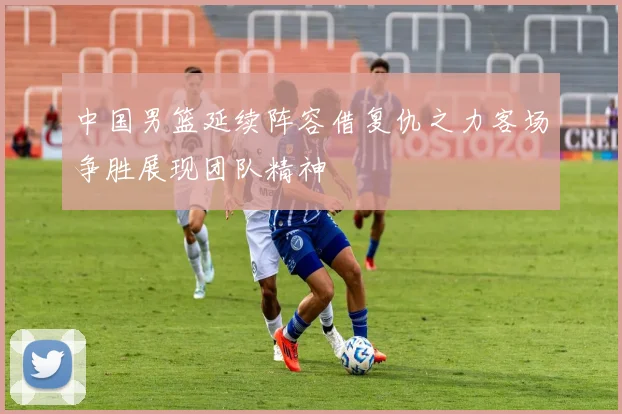 中国男篮延续阵容借复仇之力客场争胜展现团队精神