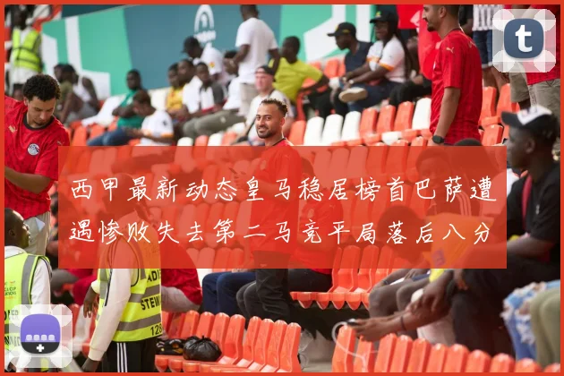 西甲最新动态皇马稳居榜首巴萨遭遇惨败失去第二马竞平局落后八分